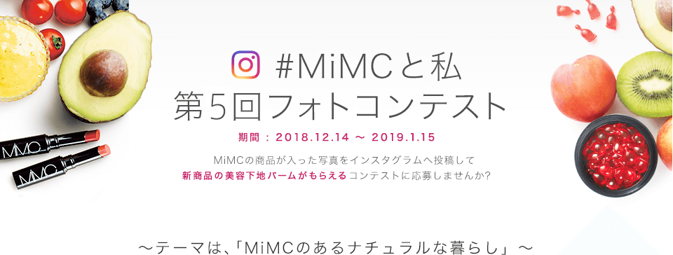 #MiMCと私 第5回フォトコンテスト 期間 : 2018.12.14~2019.1.15 MiMCの商品が入った写真をインスタグラムへ投稿して新商品の美容下地バームがもらえるコンテストに応募しませんか? ~テーマは、「MiMCのあるナチュラルな暮らし」~