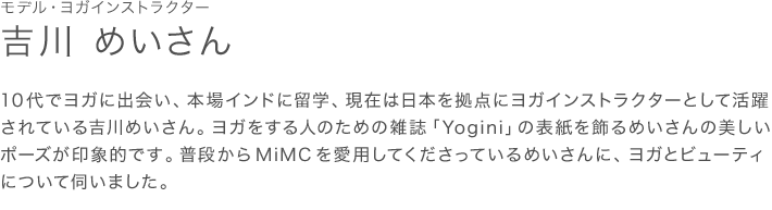 モデル・ヨガインストラクター 吉川 めいさん 10代でヨガに出会い、本場インドに留学、現在は日本を拠点にヨガインストラクターとして活躍されている吉川めいさん。ヨガをする人のための雑誌「Yogini」の表紙を飾るめいさんの美しいポーズが印象的です。普段からMiMCを愛用してくださっているめいさんに、ヨガとビューティについて伺いました。