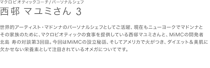 世界的アーティスト・マドンナのパーソナルシェフとしてご活躍、現在もニューヨークでマドンナとその家族のために、マクロビオティックの食事を提供している西邨マユミさんと、MiMCの開発者北島 寿の対談第3回目。今回はMiMCの設立秘話、そしてアメリカで火がつき、ダイエット＆美肌に欠かせない栄養素として注目されているオメガについてです。