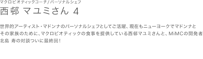 世界的アーティスト・マドンナのパーソナルシェフとしてご活躍、現在もニューヨークでマドンナとその家族のために、マクロビオティックの食事を提供している西邨マユミさんと、MiMCの開発者 北島 寿の対談ついに最終回！