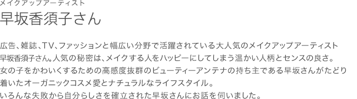 メイクアップアーティスト 早坂香須子さん 広告、雑誌、TV、ファッションと幅広い分野で活躍されている大人気のメイクアップアーティスト 早坂香須子さん。人気の秘密は、メイクする人をハッピーにしてしまう温かい人柄とセンスの良さ。女の子をかわいくするための高感度抜群のビューティーアンテナの持ち主である早坂さんがたどり着いたオーガニックコスメ愛とナチュラルなライフスタイル。いろんな失敗から自分らしさを確立された早坂さんにお話を伺いました。