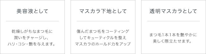 美容液として：乾燥しがちなまつ毛に潤いをチャージし、ハリ・コシ・ツヤを与えます。　マスカラ下地として：傷んだまつ毛をコーディングしてキューティクルを整えマスカラのホールド力をアップ　透明マスカラとして：まつ毛１本１本をツヤやかに美しく際立たせます。