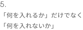 5.「何を入れるか」だけでなく
  「何を入れないか」