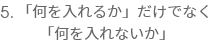 5.「何を入れるか」だけでなく
  「何を入れないか」