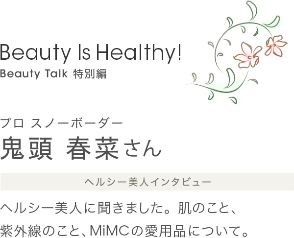 Beauty Is Healthy! Beauty Talk 特別編　プロ スノーボーダー 鬼頭春菜さん ヘルシー美人インタビュー ヘルシー美人に聞きました。肌のこと、紫外線のこと、MiMCの愛用品について。